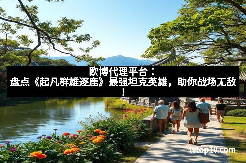 欧博代理平台：盘点《起凡群雄逐鹿》最强坦克英雄，助你战场无敌！
