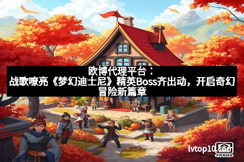 欧博代理平台：战歌嘹亮《梦幻迪士尼》精英Boss齐出动，开启奇幻冒险新篇章